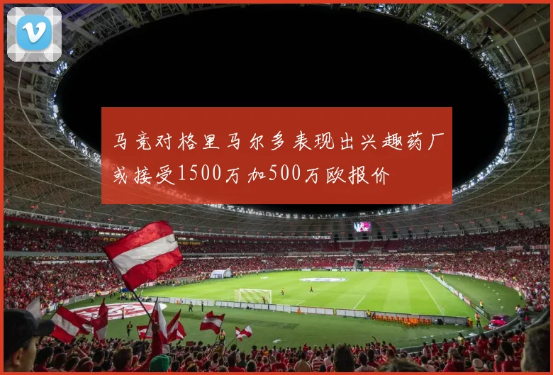 马竞对格里马尔多表现出兴趣药厂或接受1500万加500万欧报价