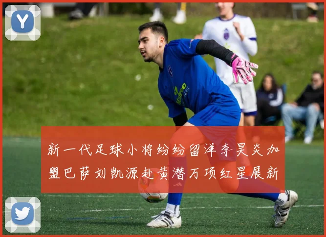 新一代足球小将纷纷留洋李昊炎加盟巴萨刘凯源赴黄潜万项红星展新希望