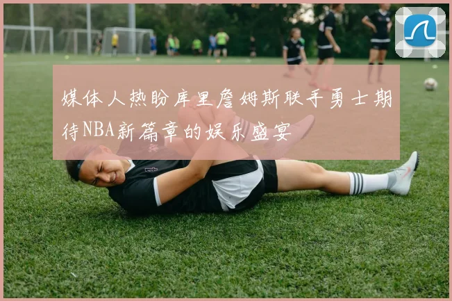 媒体人热盼库里詹姆斯联手勇士期待NBA新篇章的娱乐盛宴