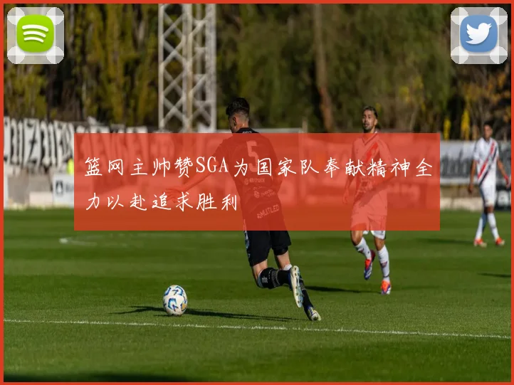 篮网主帅赞SGA为国家队奉献精神全力以赴追求胜利