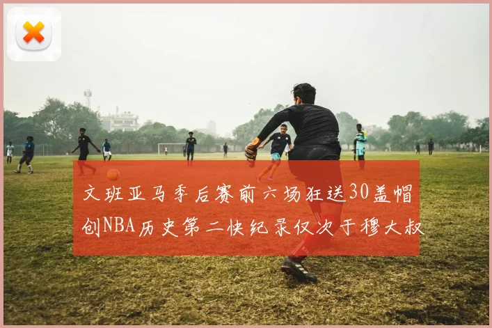 文班亚马季后赛前六场狂送30盖帽创NBA历史第二快纪录仅次于穆大叔的五场表现