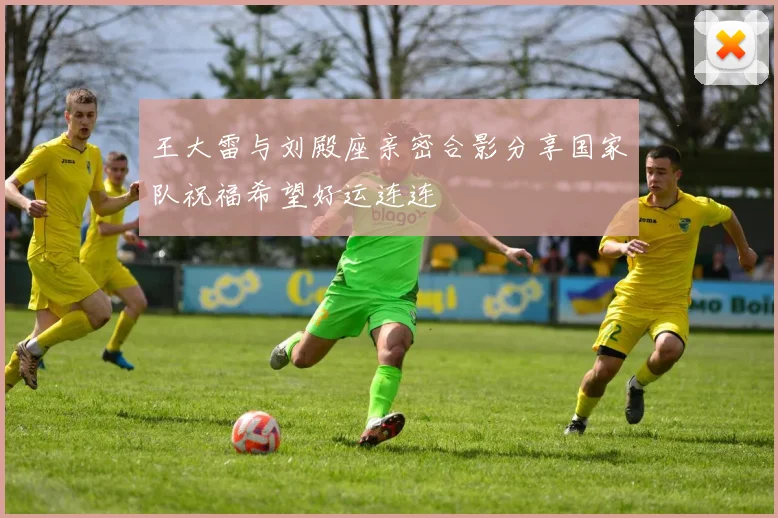 王大雷与刘殿座亲密合影分享国家队祝福希望好运连连