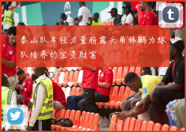 泰山队年轻力量崭露头角韩鹏为球队培养的宝贵财富