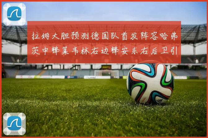 拉姆大胆预测德国队首发阵容哈弗茨中锋莱韦林右边锋安东右后卫引发热议