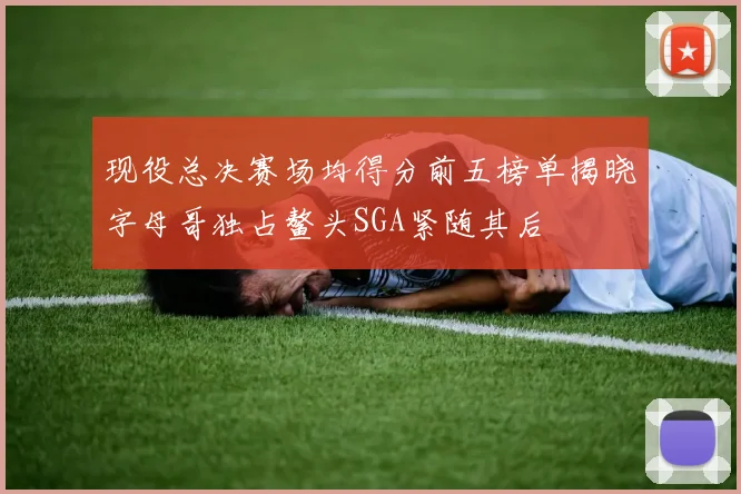 现役总决赛场均得分前五榜单揭晓字母哥独占鳌头SGA紧随其后