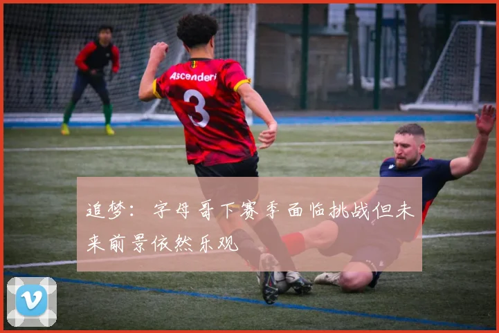 追梦：字母哥下赛季面临挑战但未来前景依然乐观